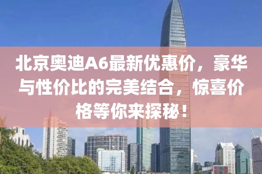 北京奧迪A6最新優(yōu)惠價(jià)，豪華與性價(jià)比的完美結(jié)合，驚喜價(jià)格等你來(lái)探秘！