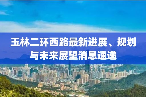 玉林二環(huán)西路最新進(jìn)展、規(guī)劃與未來展望消息速遞