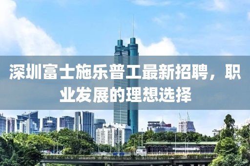 深圳富士施樂普工最新招聘，職業(yè)發(fā)展的理想選擇