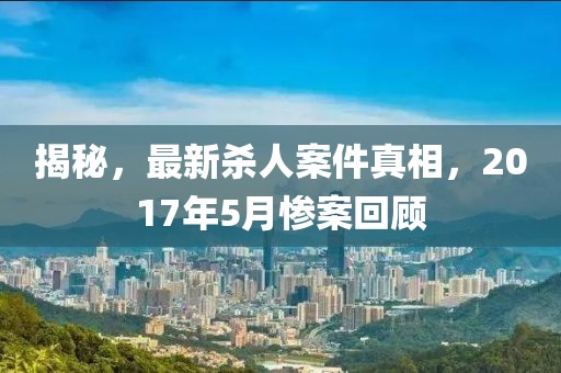 揭秘，最新殺人案件真相，2017年5月慘案回顧