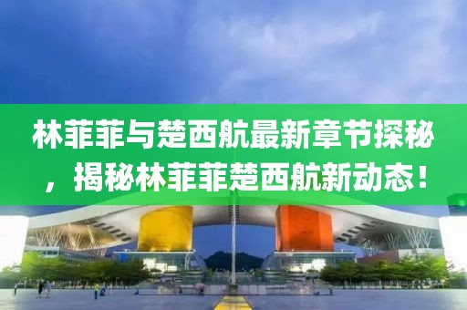 林菲菲與楚西航最新章節(jié)探秘，揭秘林菲菲楚西航新動態(tài)！