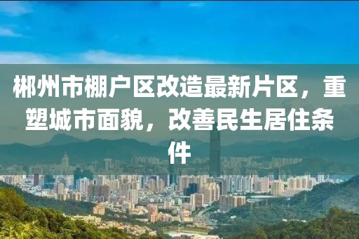 郴州市棚戶區(qū)改造最新片區(qū)，重塑城市面貌，改善民生居住條件