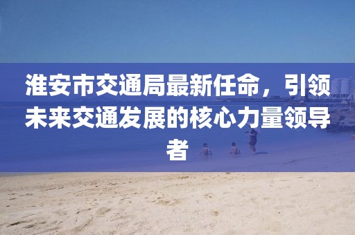 淮安市交通局最新任命，引領未來交通發(fā)展的核心力量領導者