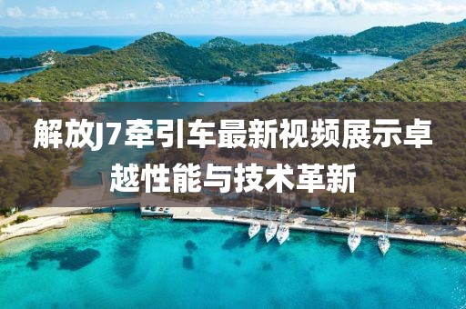 解放J7牽引車最新視頻展示卓越性能與技術(shù)革新