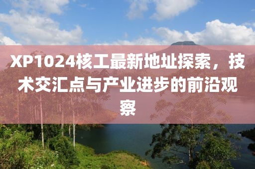 XP1024核工最新地址探索，技術(shù)交匯點(diǎn)與產(chǎn)業(yè)進(jìn)步的前沿觀察
