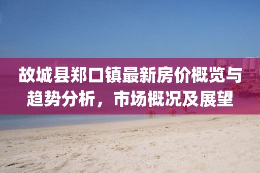 故城縣鄭口鎮(zhèn)最新房價概覽與趨勢分析，市場概況及展望
