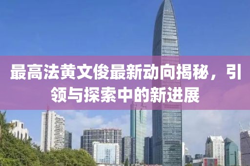 最高法黃文俊最新動向揭秘，引領(lǐng)與探索中的新進展