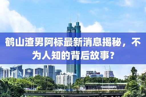 鶴山渣男阿標(biāo)最新消息揭秘，不為人知的背后故事？