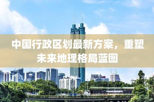 中國(guó)行政區(qū)劃最新方案，重塑未來(lái)地理格局藍(lán)圖