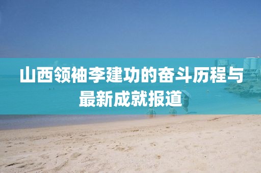 山西領(lǐng)袖李建功的奮斗歷程與最新成就報道