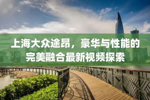 上海大眾途昂，豪華與性能的完美融合最新視頻探索