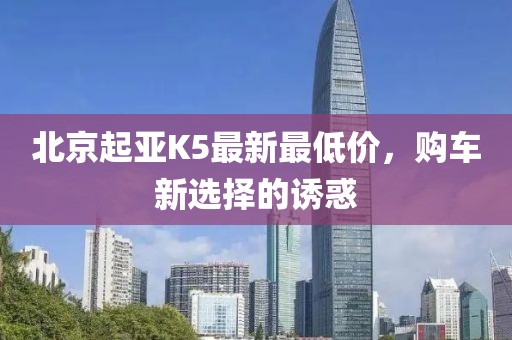 北京起亞K5最新最低價(jià)，購(gòu)車(chē)新選擇的誘惑