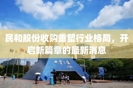 民和股份收購(gòu)重塑行業(yè)格局，開啟新篇章的最新消息