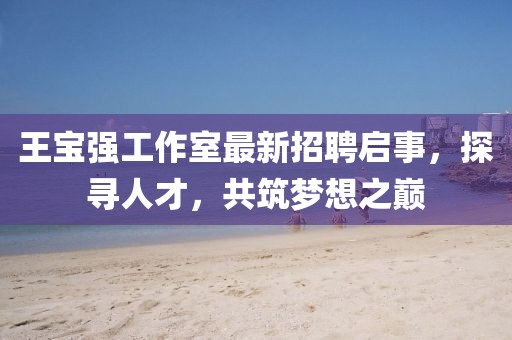 王寶強(qiáng)工作室最新招聘啟事，探尋人才，共筑夢(mèng)想之巔