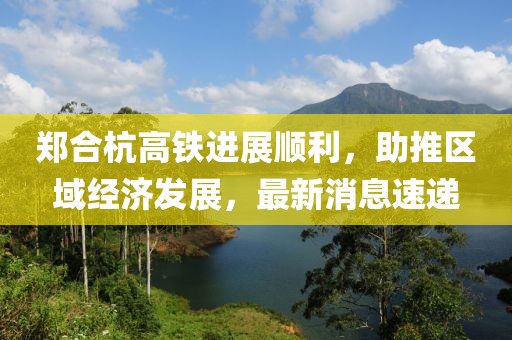 鄭合杭高鐵進(jìn)展順利，助推區(qū)域經(jīng)濟(jì)發(fā)展，最新消息速遞