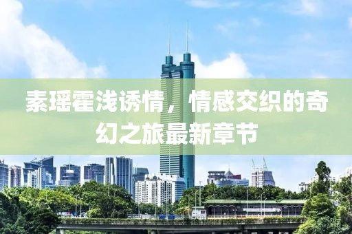素瑤霍淺誘情，情感交織的奇幻之旅最新章節(jié)