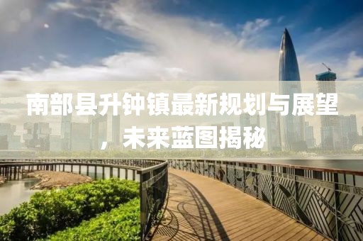 南部縣升鐘鎮(zhèn)最新規(guī)劃與展望，未來藍圖揭秘