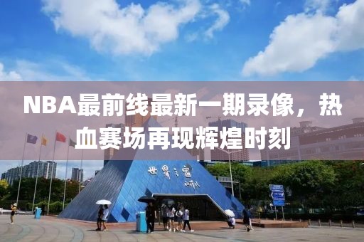 NBA最前線最新一期錄像，熱血賽場(chǎng)再現(xiàn)輝煌時(shí)刻