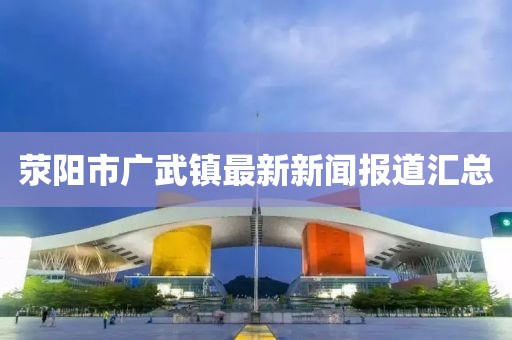 滎陽市廣武鎮(zhèn)最新新聞報道匯總