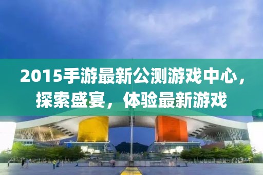 2015手游最新公測游戲中心，探索盛宴，體驗(yàn)最新游戲