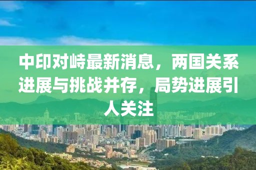 中印對峙最新消息，兩國關系進展與挑戰(zhàn)并存，局勢進展引人關注