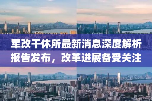 軍改干休所最新消息深度解析報(bào)告發(fā)布，改革進(jìn)展備受關(guān)注