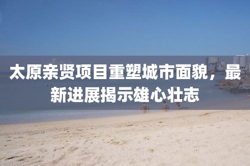太原親賢項(xiàng)目重塑城市面貌，最新進(jìn)展揭示雄心壯志