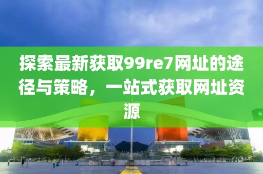 探索最新獲取99re7網(wǎng)址的途徑與策略，一站式獲取網(wǎng)址資源