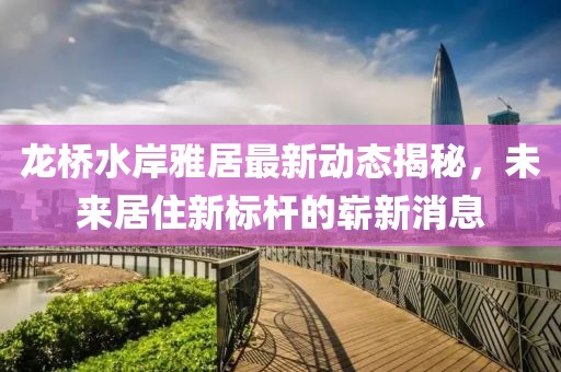 龍橋水岸雅居最新動態(tài)揭秘，未來居住新標(biāo)桿的嶄新消息