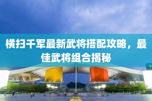 橫掃千軍最新武將搭配攻略，最佳武將組合揭秘