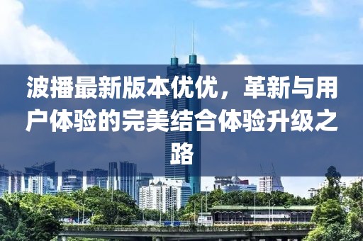 波播最新版本優(yōu)優(yōu)，革新與用戶體驗(yàn)的完美結(jié)合體驗(yàn)升級之路