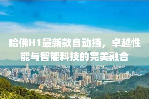 哈佛H1最新款自動(dòng)擋，卓越性能與智能科技的完美融合