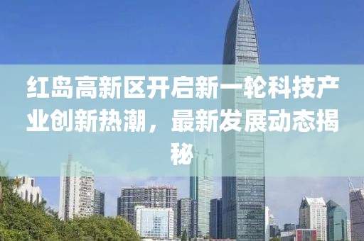 紅島高新區(qū)開(kāi)啟新一輪科技產(chǎn)業(yè)創(chuàng)新熱潮，最新發(fā)展動(dòng)態(tài)揭秘