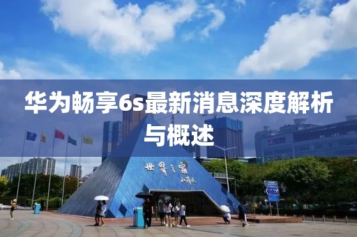 華為暢享6s最新消息深度解析與概述