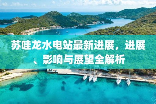 蘇哇龍水電站最新進(jìn)展，進(jìn)展、影響與展望全解析