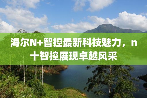 海爾N+智控最新科技魅力，n十智控展現(xiàn)卓越風(fēng)采