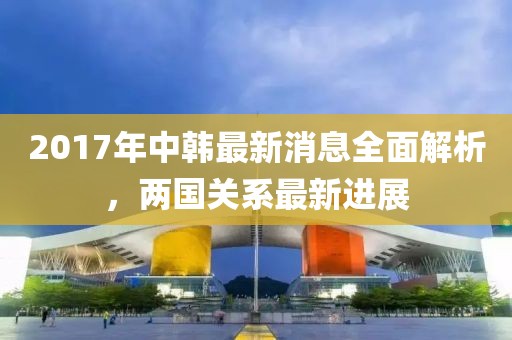 2017年中韓最新消息全面解析，兩國關(guān)系最新進(jìn)展