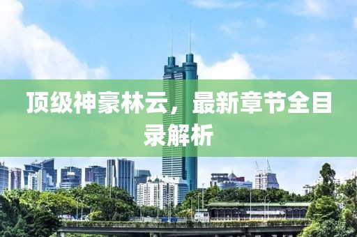 頂級(jí)神豪林云，最新章節(jié)全目錄解析