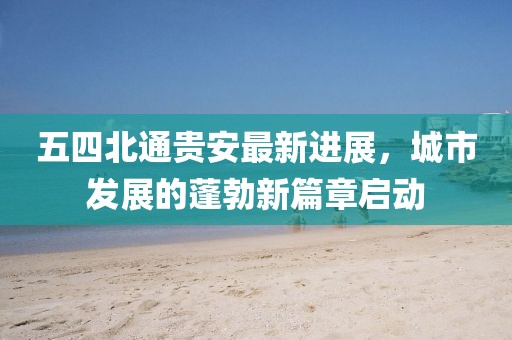 五四北通貴安最新進展，城市發(fā)展的蓬勃新篇章啟動