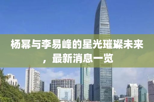 楊冪與李易峰的星光璀璨未來，最新消息一覽