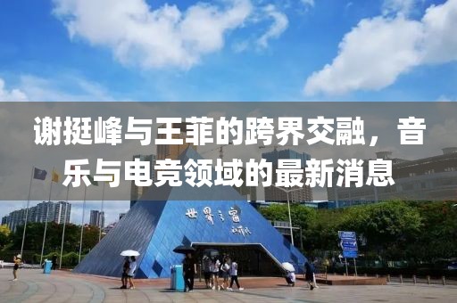 謝挺峰與王菲的跨界交融，音樂(lè)與電競(jìng)領(lǐng)域的最新消息