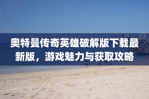 奧特曼傳奇英雄破解版下載最新版，游戲魅力與獲取攻略