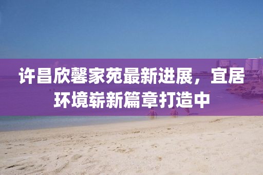 許昌欣馨家苑最新進(jìn)展，宜居環(huán)境嶄新篇章打造中