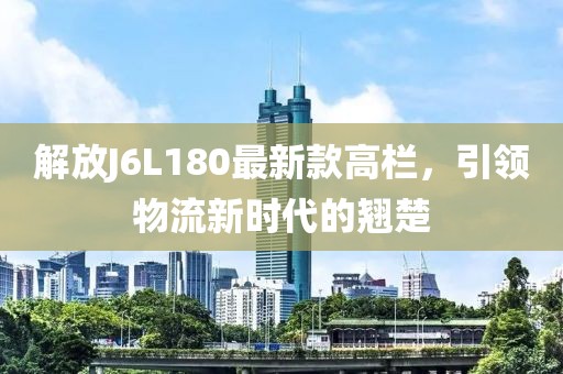 解放J6L180最新款高欄，引領物流新時代的翹楚