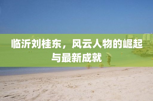 臨沂劉桂東，風(fēng)云人物的崛起與最新成就