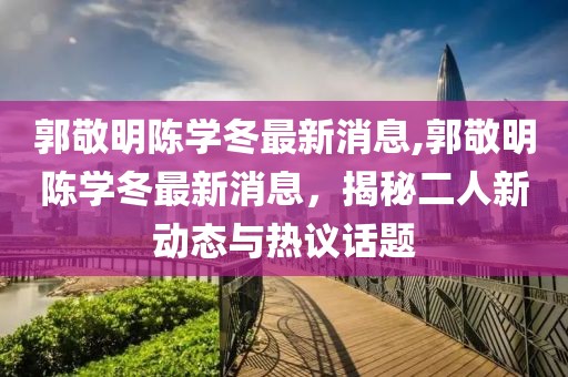 郭敬明陳學(xué)冬最新消息,郭敬明陳學(xué)冬最新消息，揭秘二人新動態(tài)與熱議話題