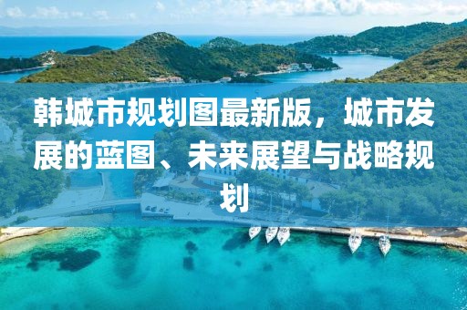 韓城市規(guī)劃圖最新版，城市發(fā)展的藍(lán)圖、未來展望與戰(zhàn)略規(guī)劃