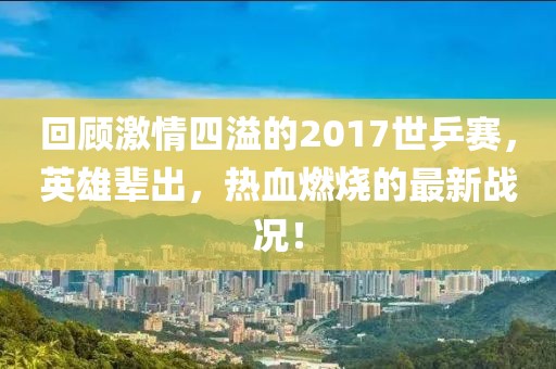 回顧激情四溢的2017世乒賽，英雄輩出，熱血燃燒的最新戰(zhàn)況！