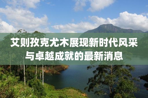 艾則孜克尤木展現(xiàn)新時代風(fēng)采與卓越成就的最新消息