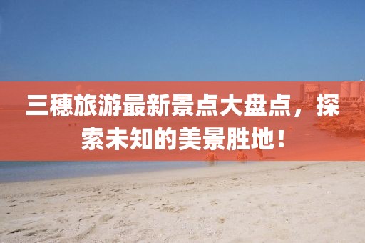 三穗旅游最新景點(diǎn)大盤點(diǎn)，探索未知的美景勝地！